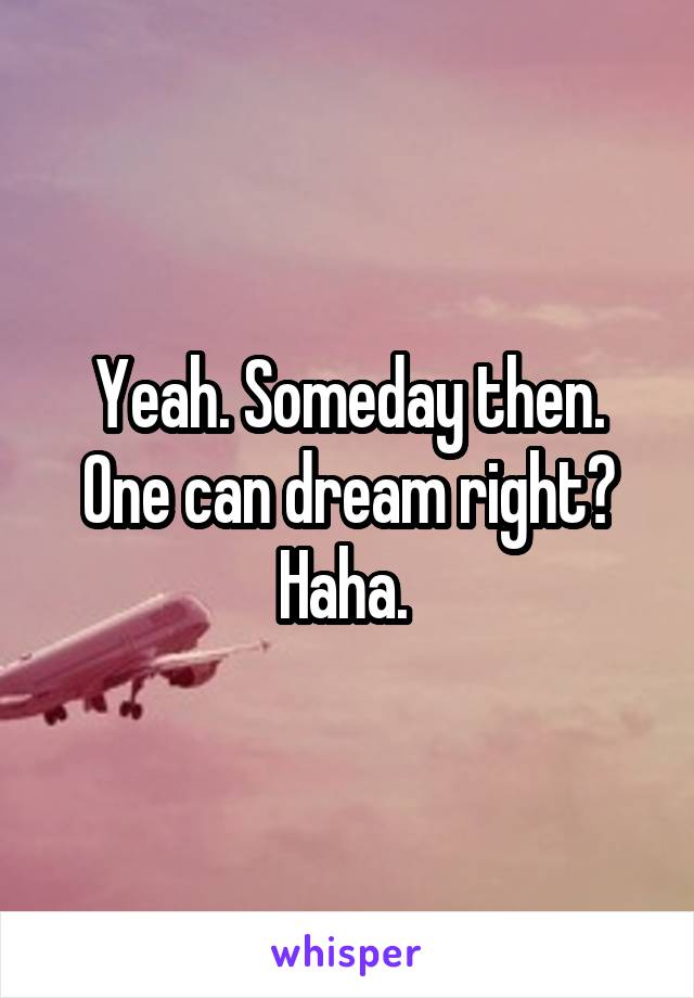 Yeah. Someday then. One can dream right? Haha. 