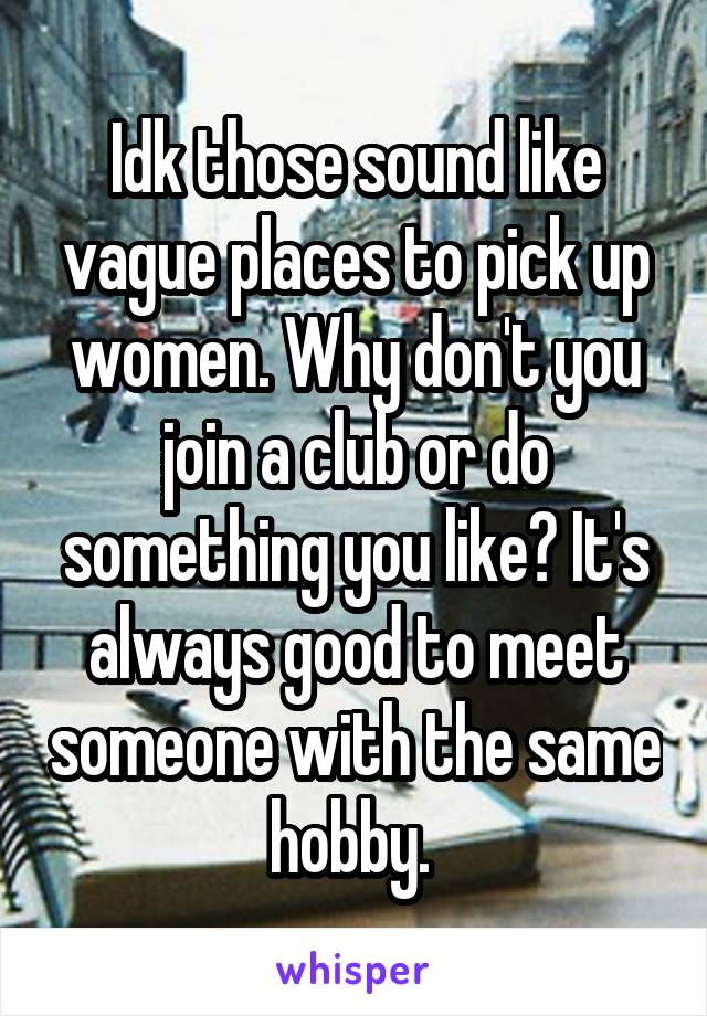 Idk those sound like vague places to pick up women. Why don't you join a club or do something you like? It's always good to meet someone with the same hobby. 