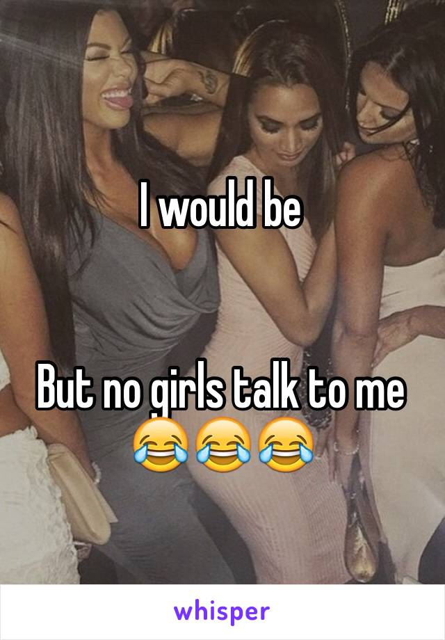 I would be 


But no girls talk to me 
😂😂😂