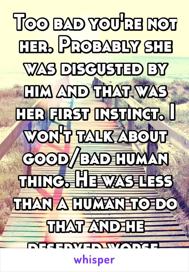 Too bad you're not her. Probably she was disgusted by him and that was her first instinct. I won't talk about good/bad human thing. He was less than a human to do that and he deserved worse.