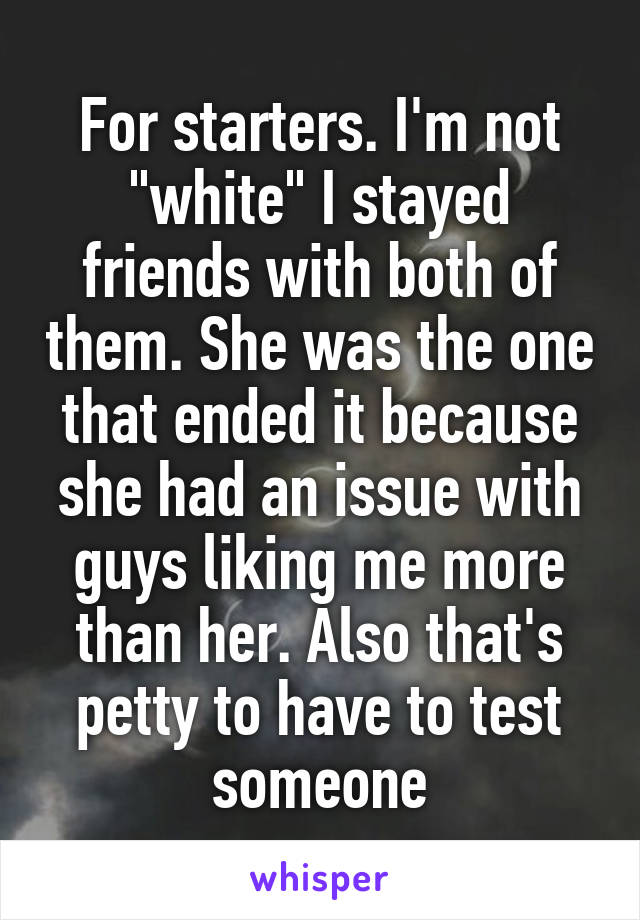 For starters. I'm not "white" I stayed friends with both of them. She was the one that ended it because she had an issue with guys liking me more than her. Also that's petty to have to test someone