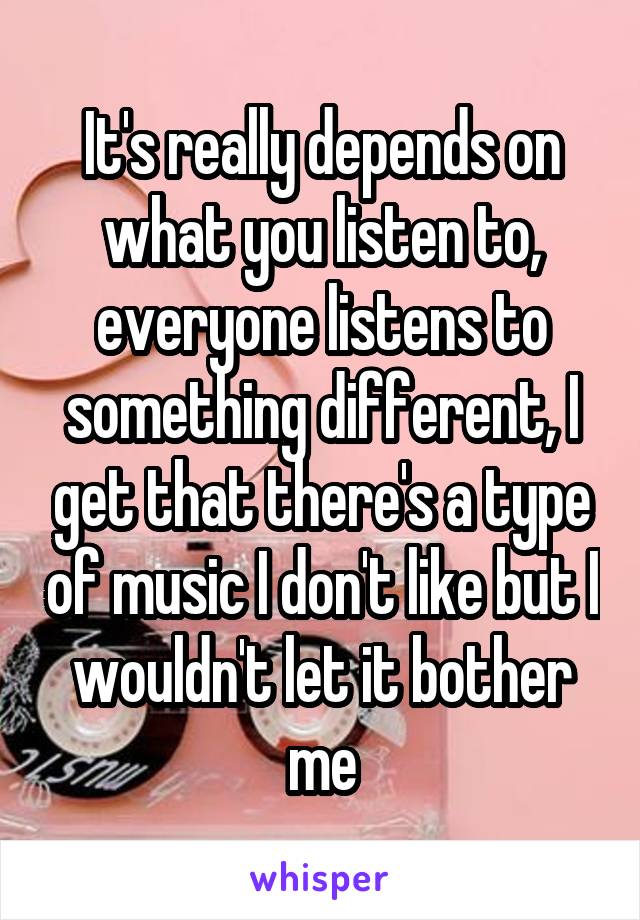 It's really depends on what you listen to, everyone listens to something different, I get that there's a type of music I don't like but I wouldn't let it bother me