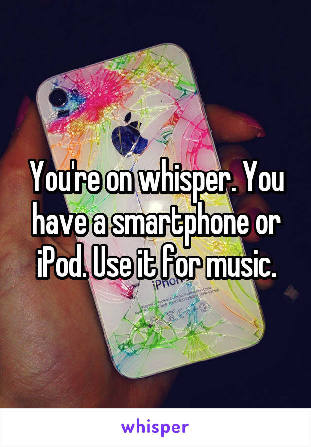 You're on whisper. You have a smartphone or iPod. Use it for music.