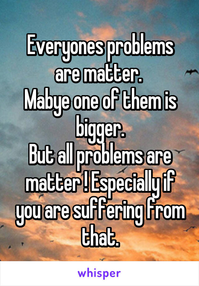 Everyones problems are matter. 
Mabye one of them is bigger.
But all problems are matter ! Especially if you are suffering from that.