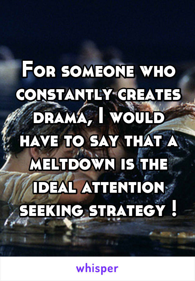 For someone who constantly creates drama, I would have to say that a meltdown is the ideal attention seeking strategy !