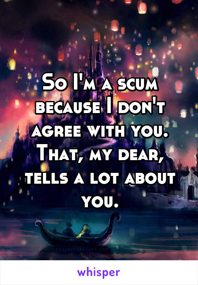 So I'm a scum because I don't agree with you. That, my dear, tells a lot about you.