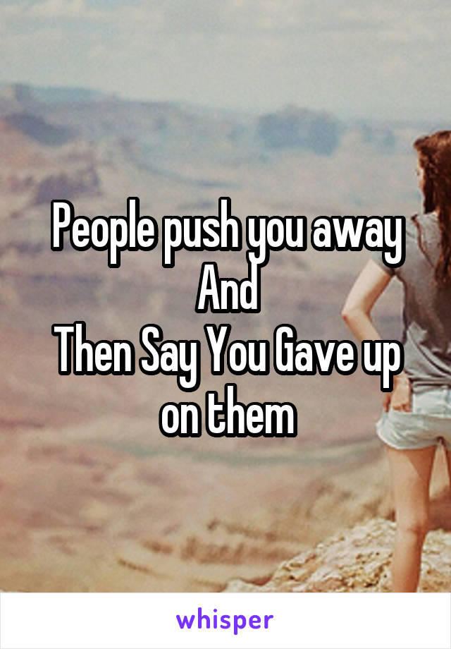 People push you away
And
Then Say You Gave up on them