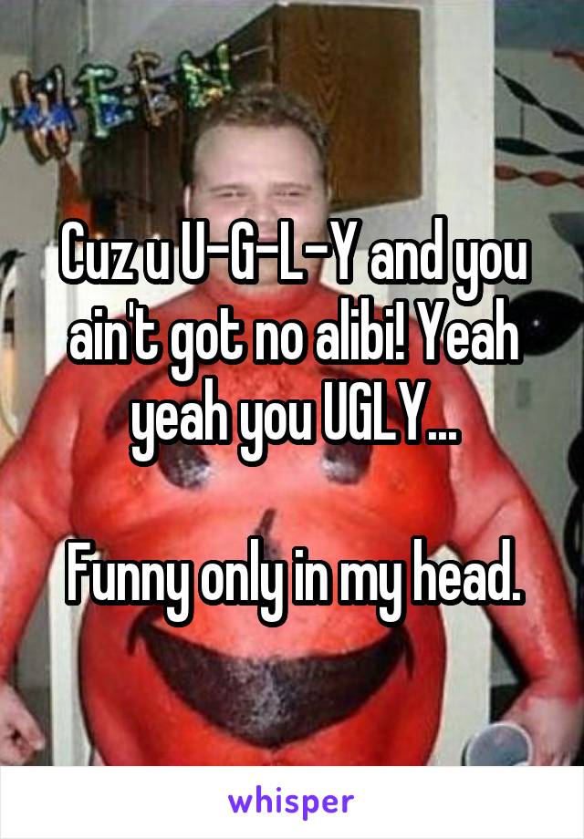 Cuz u U-G-L-Y and you ain't got no alibi! Yeah yeah you UGLY...

Funny only in my head.