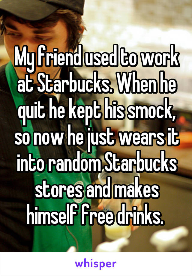 My friend used to work at Starbucks. When he quit he kept his smock, so now he just wears it into random Starbucks stores and makes himself free drinks. 