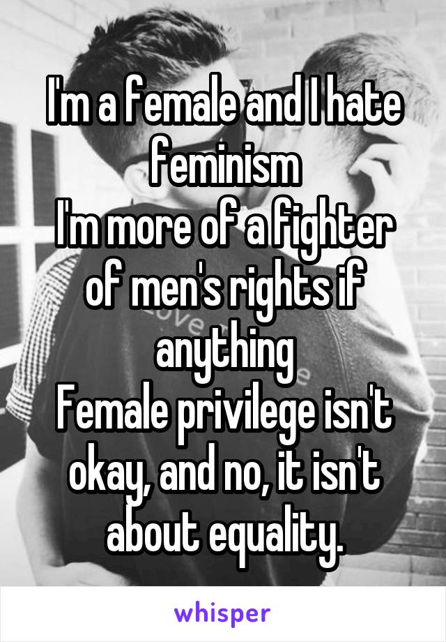 I'm a female and I hate feminism
I'm more of a fighter of men's rights if anything
Female privilege isn't okay, and no, it isn't about equality.