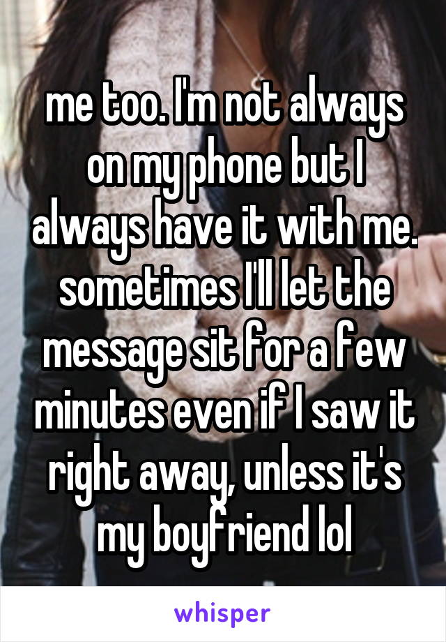 me too. I'm not always on my phone but I always have it with me. sometimes I'll let the message sit for a few minutes even if I saw it right away, unless it's my boyfriend lol