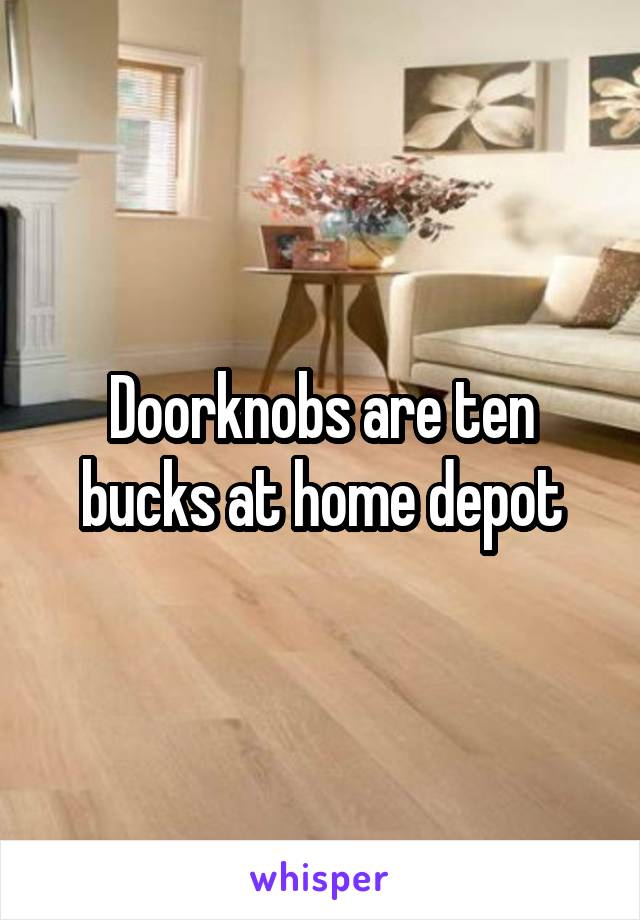 Doorknobs are ten bucks at home depot