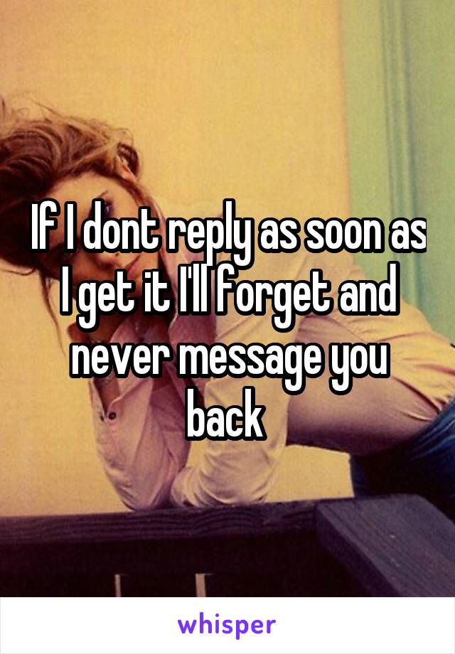 If I dont reply as soon as I get it I'll forget and never message you back 