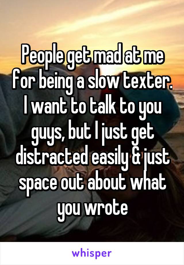 People get mad at me for being a slow texter. I want to talk to you guys, but I just get distracted easily & just space out about what you wrote