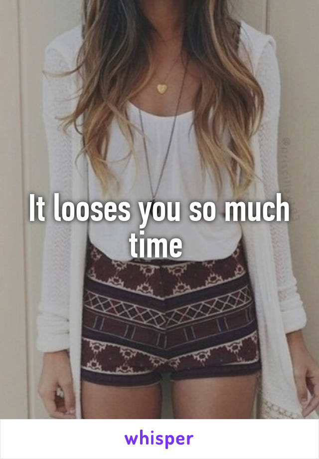 It looses you so much time 