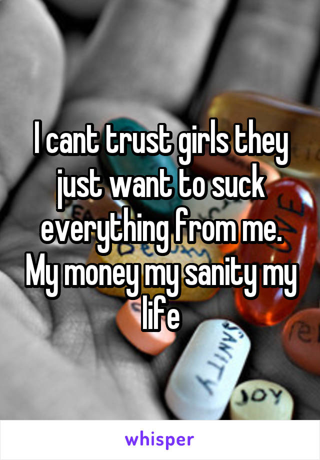 I cant trust girls they just want to suck everything from me. My money my sanity my life