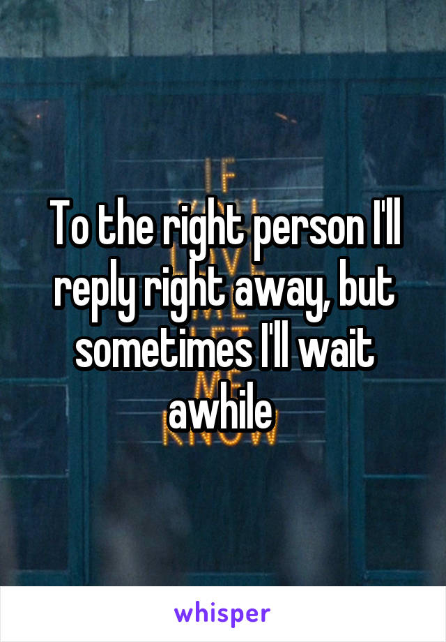 To the right person I'll reply right away, but sometimes I'll wait awhile 