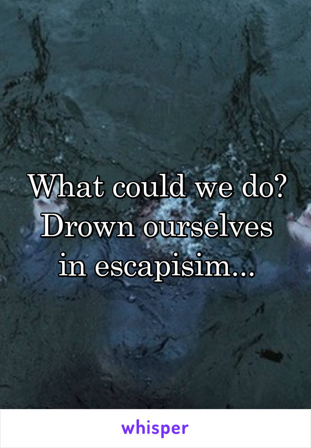 What could we do?
Drown ourselves in escapisim...