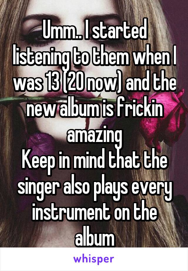 Umm.. I started listening to them when I was 13 (20 now) and the new album is frickin amazing
Keep in mind that the singer also plays every instrument on the album
