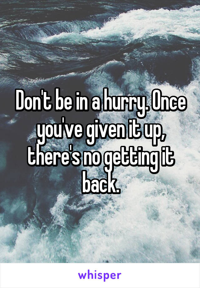 Don't be in a hurry. Once you've given it up, there's no getting it back.