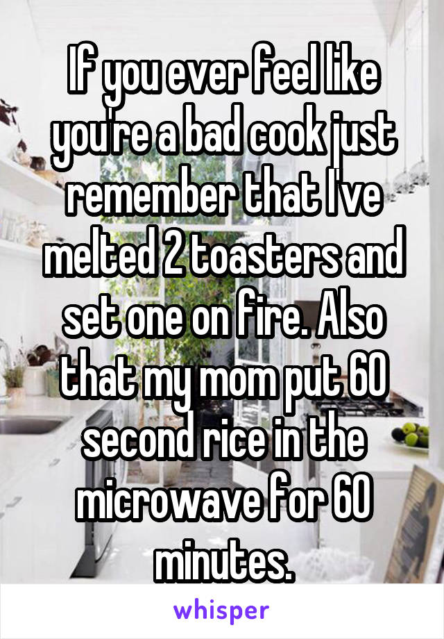If you ever feel like you're a bad cook just remember that I've melted 2 toasters and set one on fire. Also that my mom put 60 second rice in the microwave for 60 minutes.