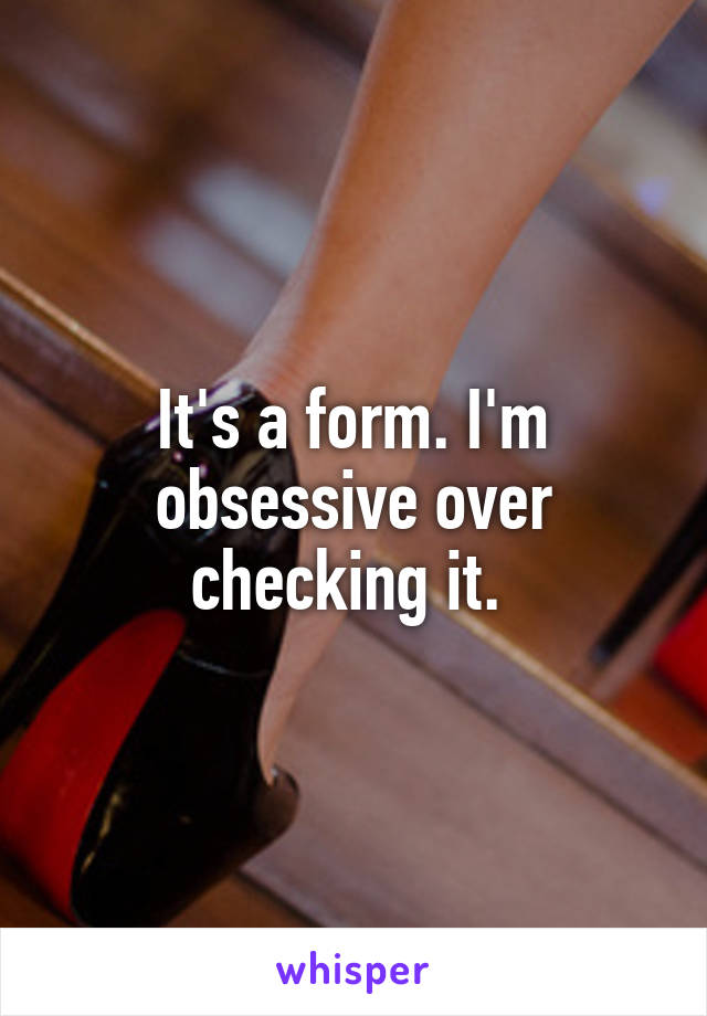 It's a form. I'm obsessive over checking it. 