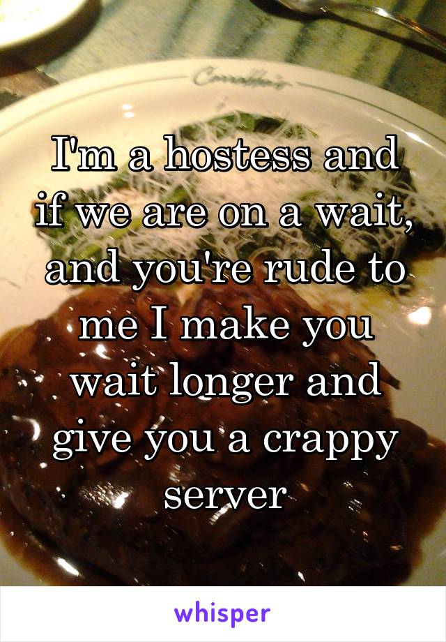I'm a hostess and if we are on a wait, and you're rude to me I make you wait longer and give you a crappy server