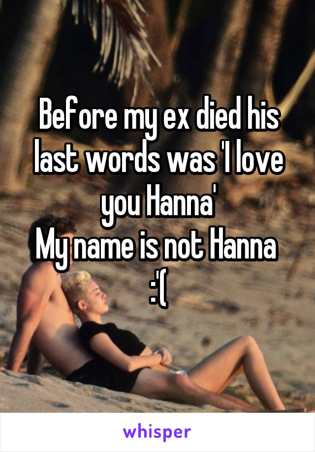 Before my ex died his last words was 'I love you Hanna'
My name is not Hanna 
:'(
