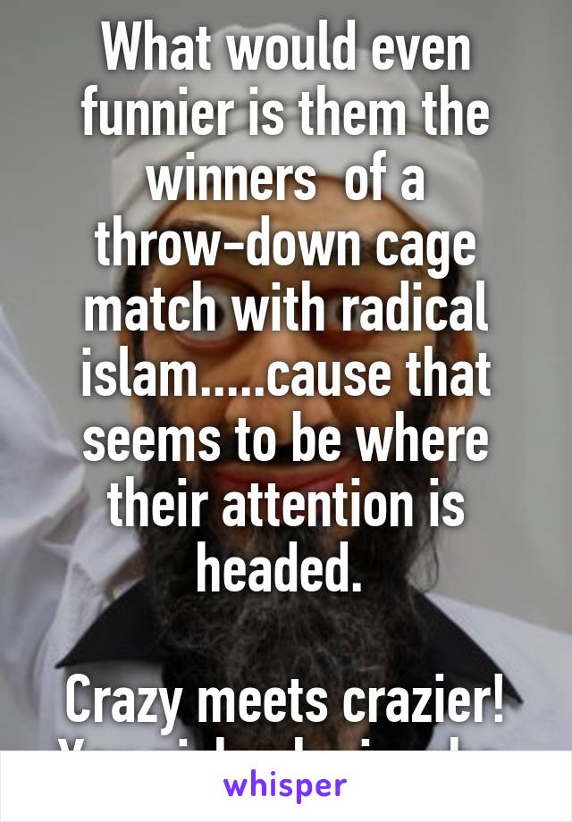 What would even funnier is them the winners  of a throw-down cage match with radical islam.....cause that seems to be where their attention is headed. 

Crazy meets crazier!
You pick who is who 