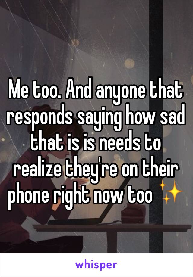 Me too. And anyone that responds saying how sad that is is needs to realize they're on their phone right now too ✨