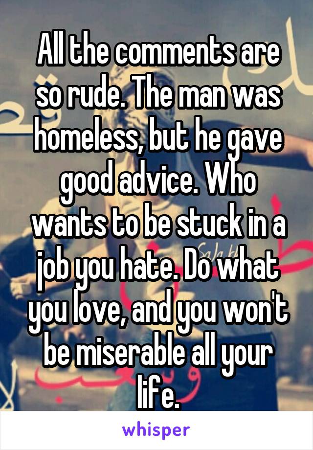 All the comments are so rude. The man was homeless, but he gave good advice. Who wants to be stuck in a job you hate. Do what you love, and you won't be miserable all your life.