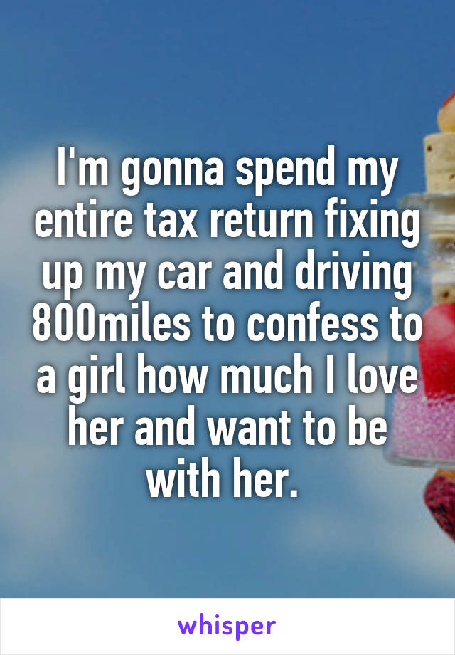 I'm gonna spend my entire tax return fixing up my car and driving 800miles to confess to a girl how much I love her and want to be with her. 