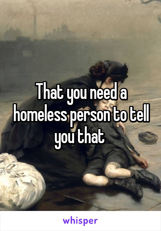 That you need a homeless person to tell you that 