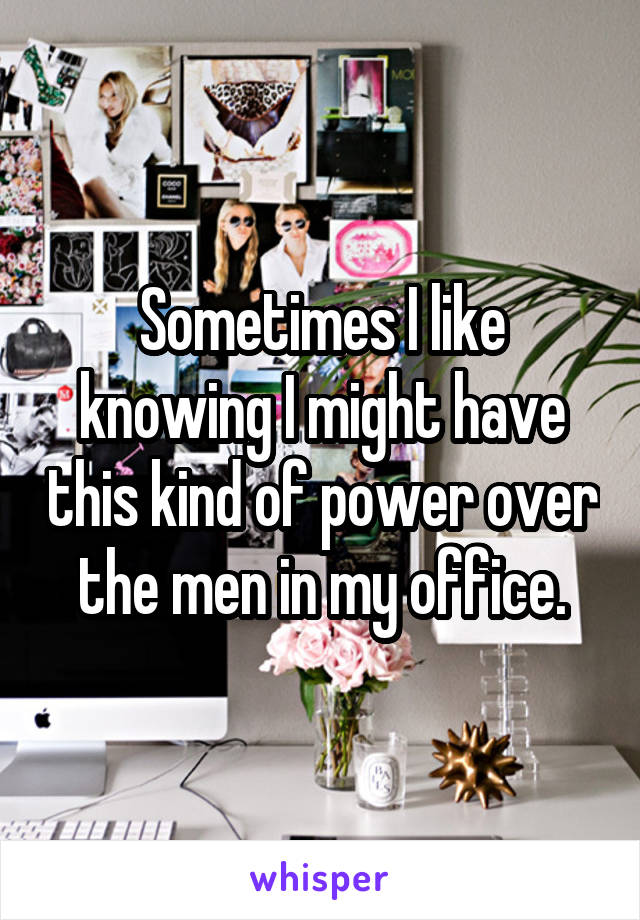 Sometimes I like knowing I might have this kind of power over the men in my office.