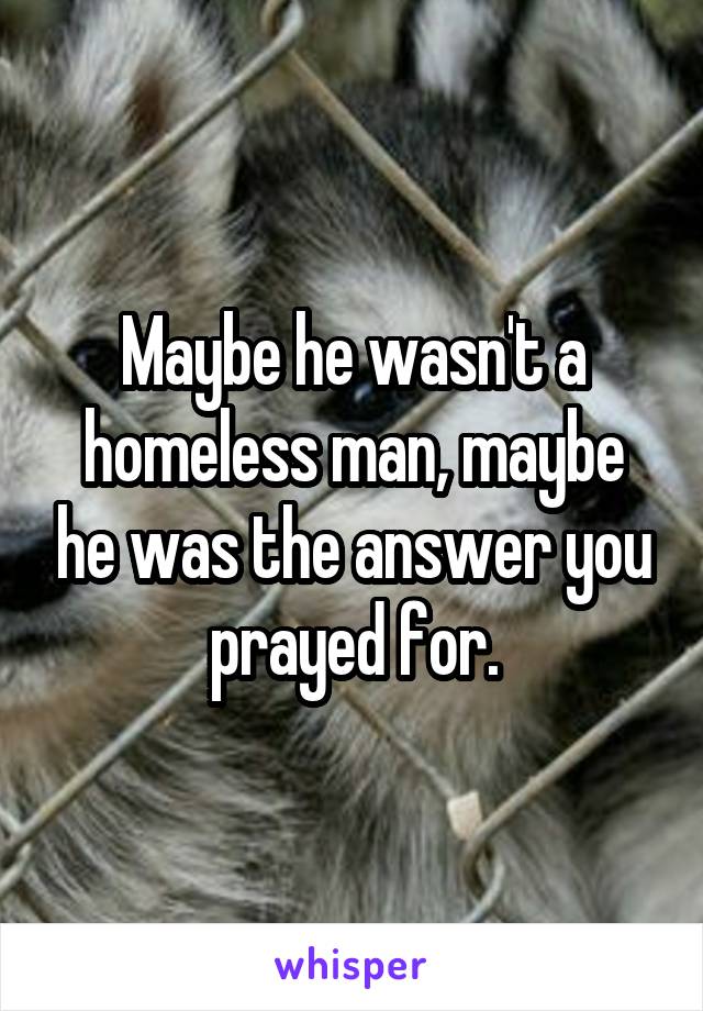 Maybe he wasn't a homeless man, maybe he was the answer you prayed for.