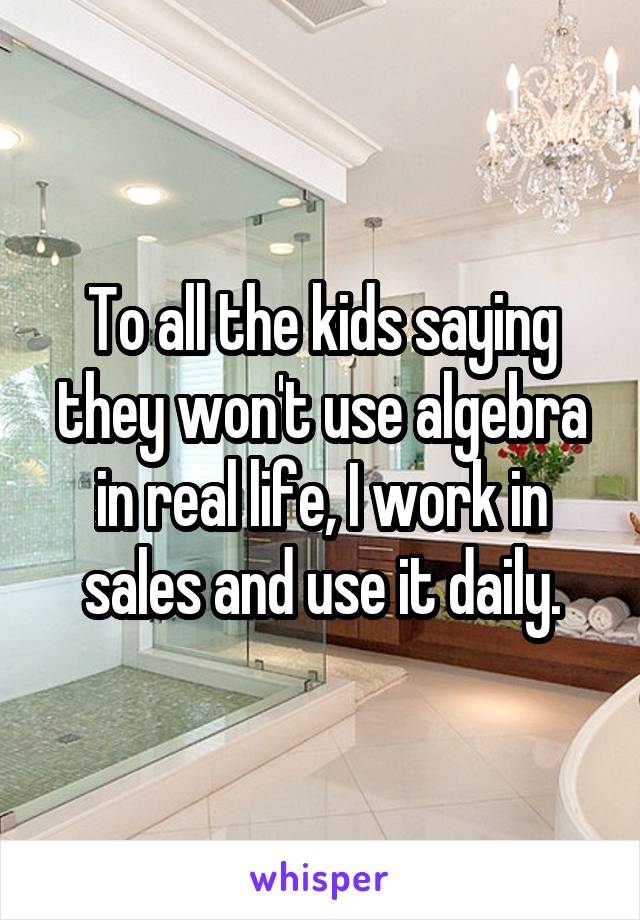 To all the kids saying they won't use algebra in real life, I work in sales and use it daily.