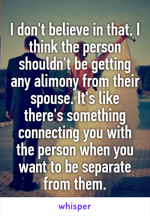 I don't believe in that. I think the person shouldn't be getting any alimony from their spouse. It's like there's something connecting you with the person when you want to be separate from them.