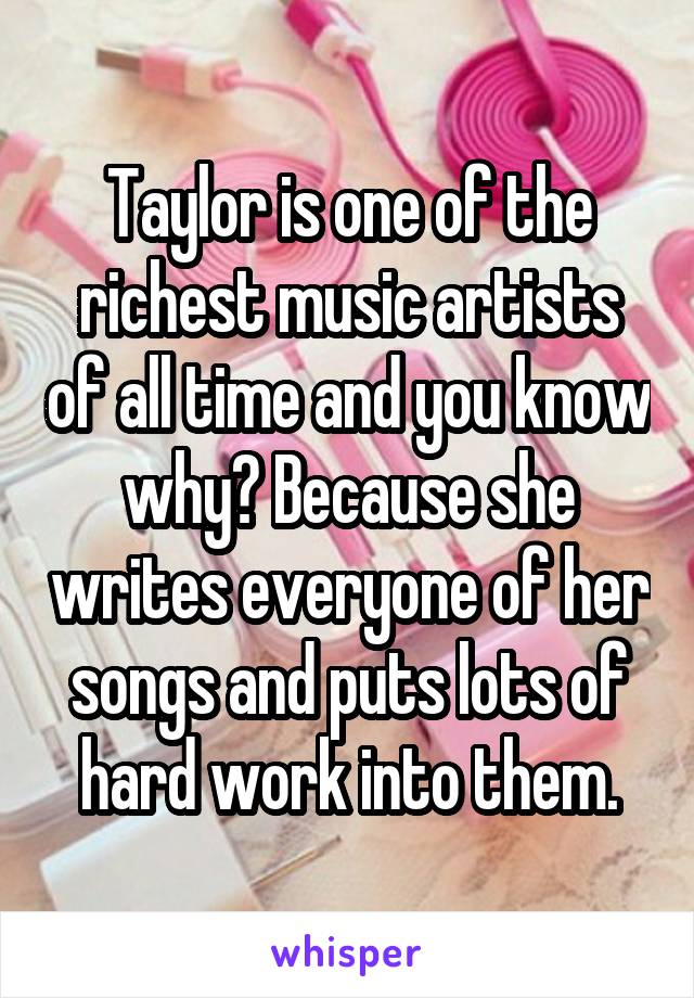 Taylor is one of the richest music artists of all time and you know why? Because she writes everyone of her songs and puts lots of hard work into them.