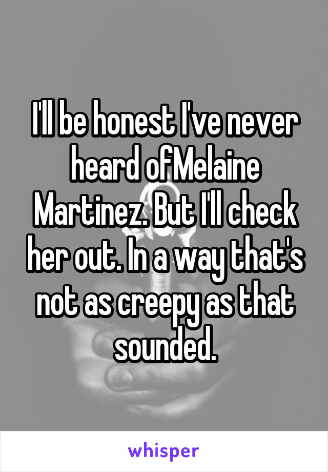 I'll be honest I've never heard ofMelaine Martinez. But I'll check her out. In a way that's not as creepy as that sounded.