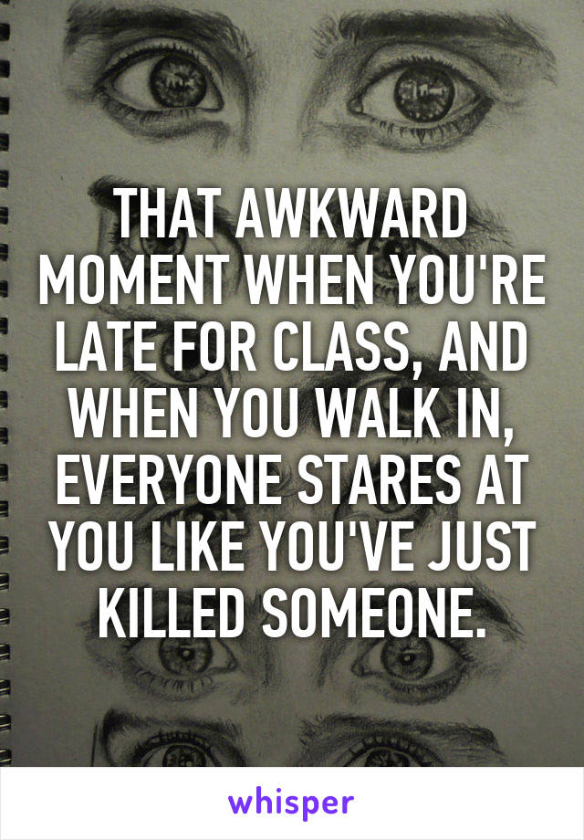 THAT AWKWARD MOMENT WHEN YOU'RE LATE FOR CLASS, AND WHEN YOU WALK IN, EVERYONE STARES AT YOU LIKE YOU'VE JUST KILLED SOMEONE.