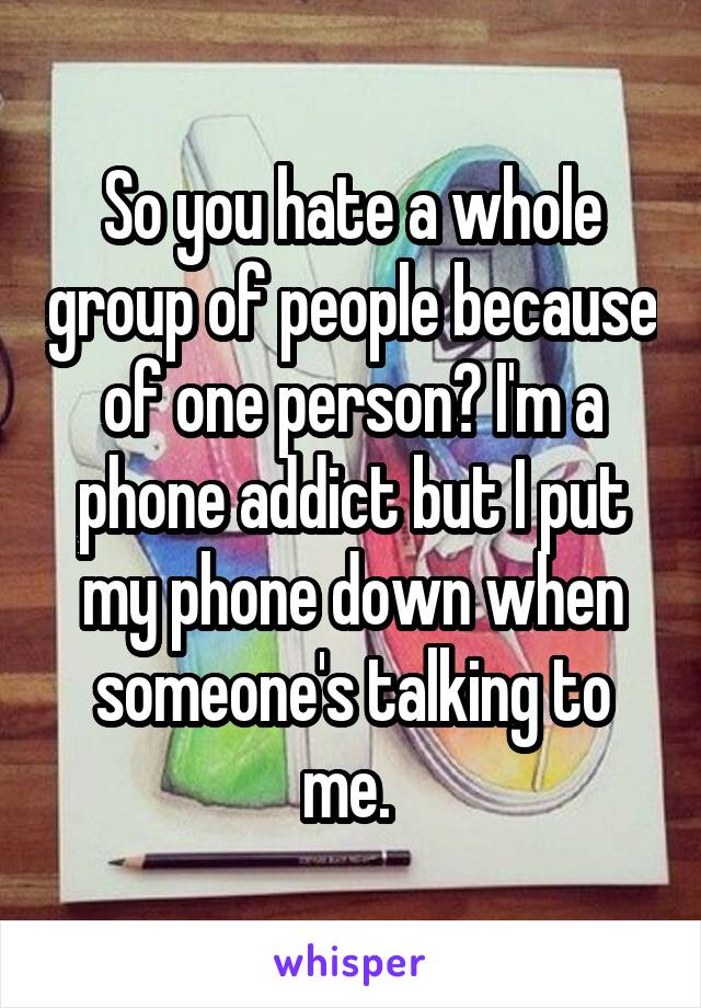 So you hate a whole group of people because of one person? I'm a phone addict but I put my phone down when someone's talking to me. 