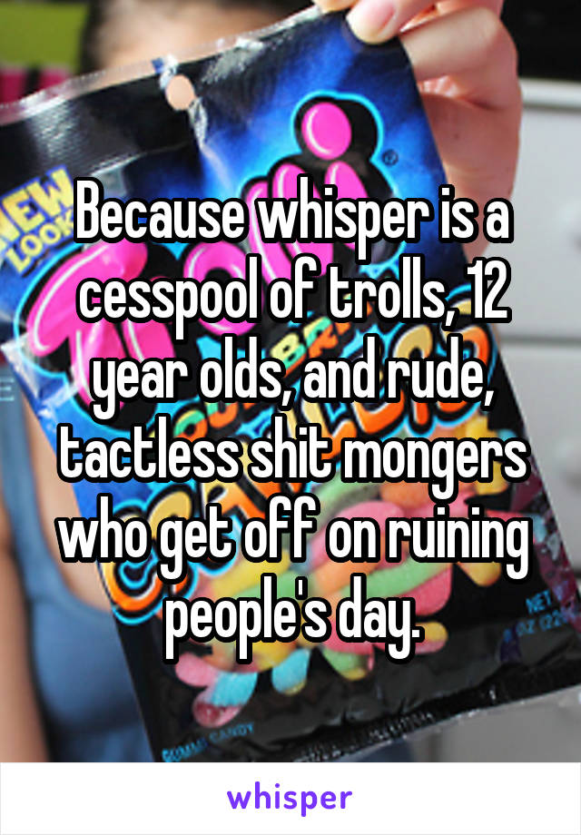 Because whisper is a cesspool of trolls, 12 year olds, and rude, tactless shit mongers who get off on ruining people's day.