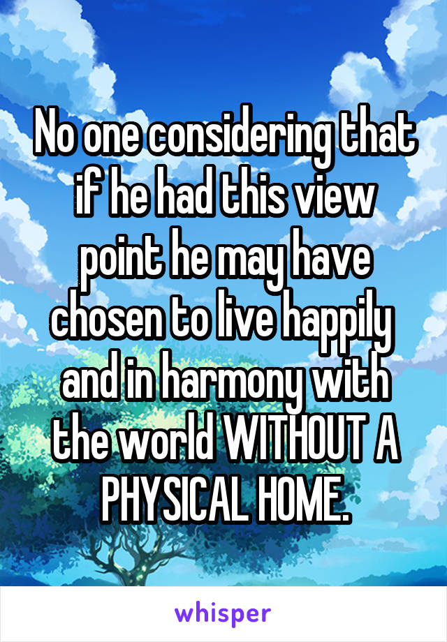 No one considering that if he had this view point he may have chosen to live happily  and in harmony with the world WITHOUT A PHYSICAL HOME.