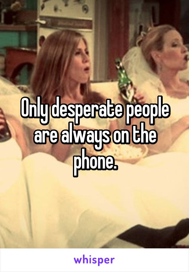 Only desperate people are always on the phone.