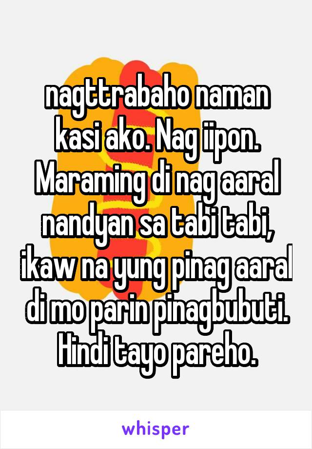 nagttrabaho naman kasi ako. Nag iipon. Maraming di nag aaral nandyan sa tabi tabi, ikaw na yung pinag aaral di mo parin pinagbubuti. Hindi tayo pareho.