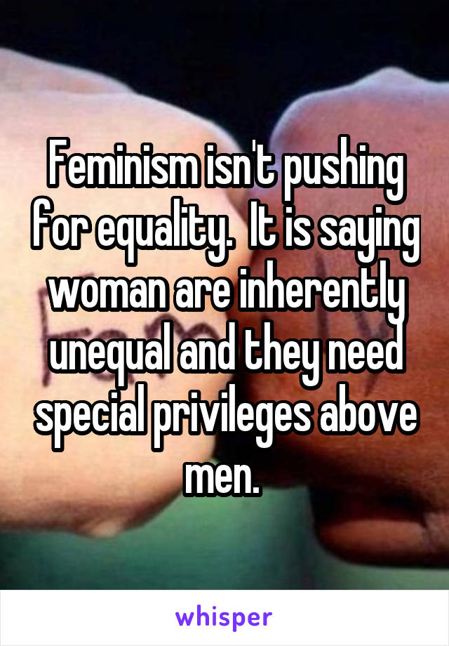 Feminism isn't pushing for equality.  It is saying woman are inherently unequal and they need special privileges above men. 