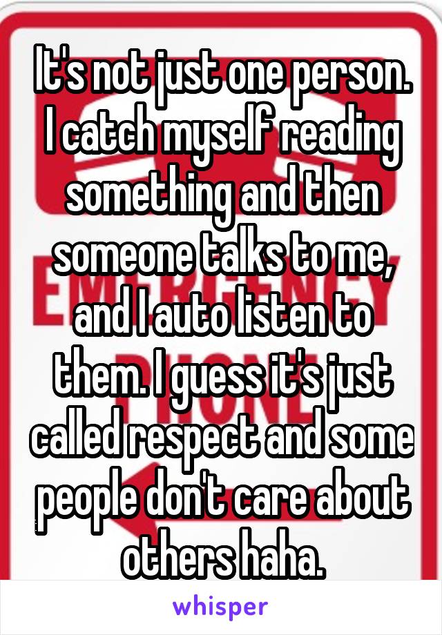 It's not just one person. I catch myself reading something and then someone talks to me, and I auto listen to them. I guess it's just called respect and some people don't care about others haha.