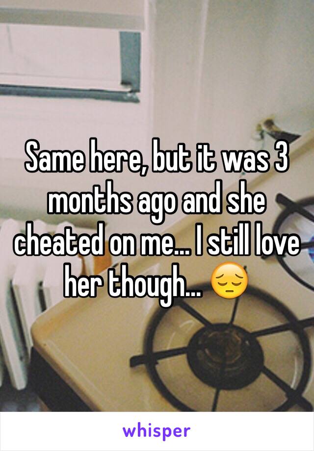 Same here, but it was 3 months ago and she cheated on me... I still love her though... 😔