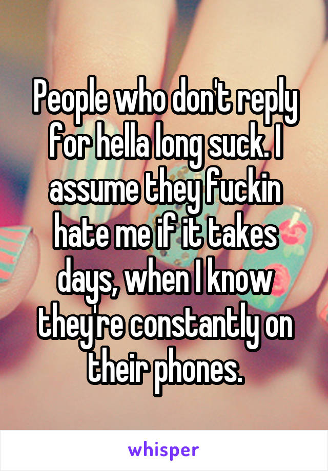People who don't reply for hella long suck. I assume they fuckin hate me if it takes days, when I know they're constantly on their phones.