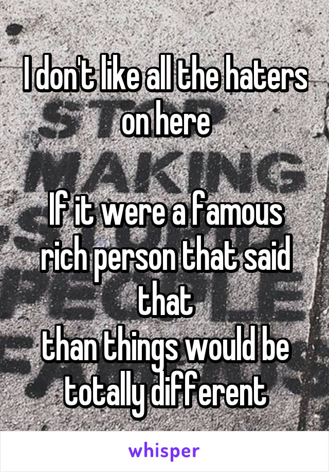 I don't like all the haters on here

If it were a famous rich person that said that
than things would be totally different